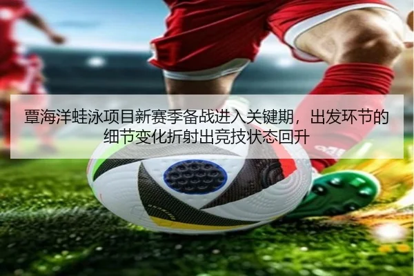 覃海洋蛙泳项目新赛季备战进入关键期，出发环节的细节变化折射出竞技状态回升